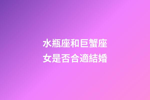 水瓶座和巨蟹座女是否合適結婚-第1張-星座運勢-玄機派
