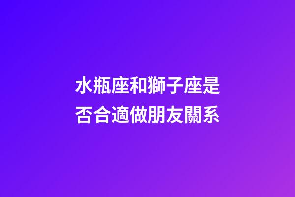 水瓶座和獅子座是否合適做朋友關系-第1張-星座運勢-玄機派