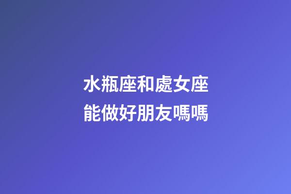 水瓶座和處女座能做好朋友嗎嗎-第1張-星座運勢-玄機派