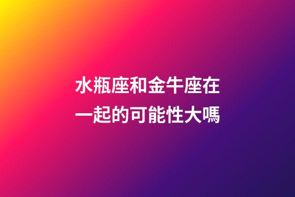 水瓶座和金牛座在一起的可能性大嗎-第1張-星座運勢-玄機派