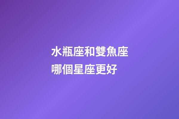 水瓶座和雙魚座哪個星座更好-第1張-星座運勢-玄機派