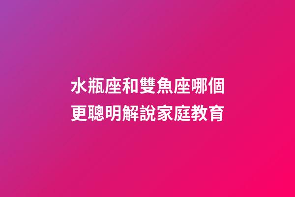 水瓶座和雙魚座哪個更聰明解說家庭教育-第1張-星座運勢-玄機派
