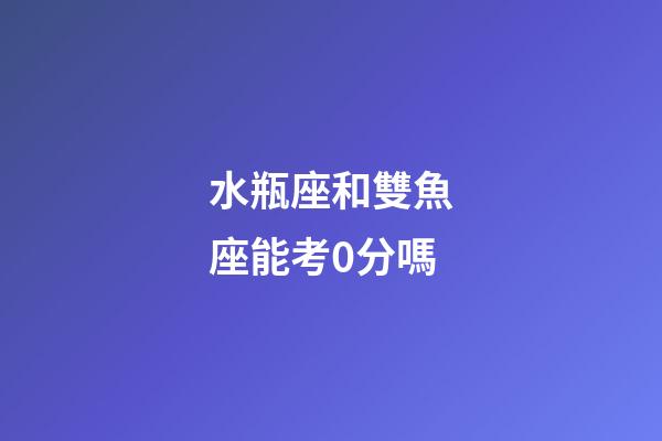 水瓶座和雙魚座能考0分嗎