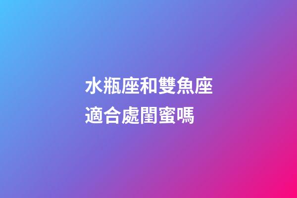 水瓶座和雙魚座適合處閨蜜嗎-第1張-星座運勢-玄機派