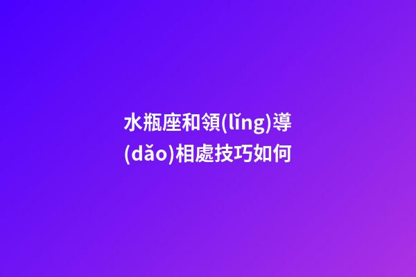 水瓶座和領(lǐng)導(dǎo)相處技巧如何-第1張-星座運勢-玄機派