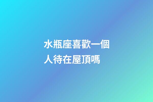 水瓶座喜歡一個人待在屋頂嗎-第1張-星座運勢-玄機派