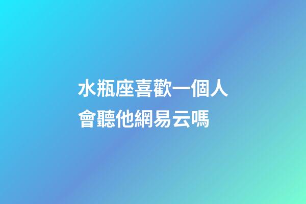 水瓶座喜歡一個人會聽他網易云嗎-第1張-星座運勢-玄機派