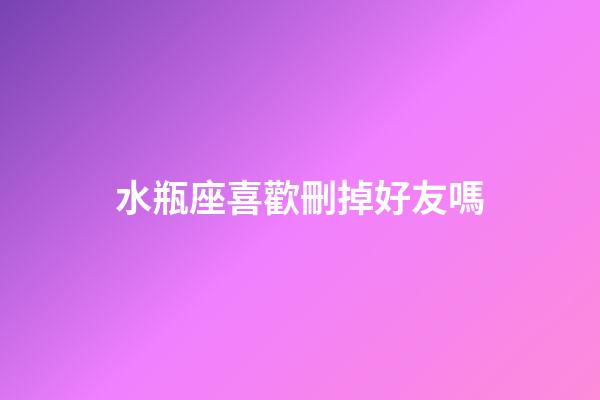 水瓶座喜歡刪掉好友嗎-第1張-星座運勢-玄機派