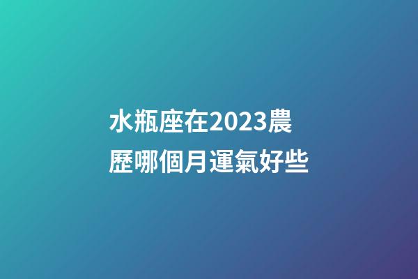 水瓶座在2023農歷哪個月運氣好些-第1張-星座運勢-玄機派