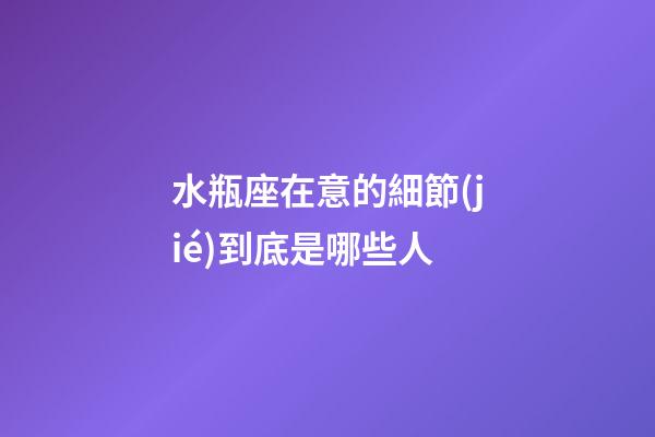 水瓶座在意的細節(jié)到底是哪些人-第1張-星座運勢-玄機派