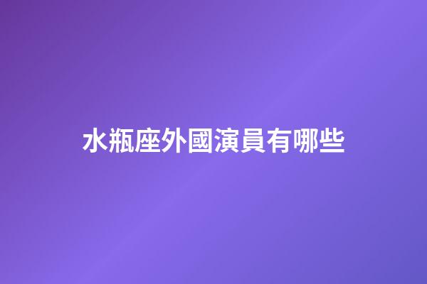 水瓶座外國演員有哪些-第1張-星座運勢-玄機派