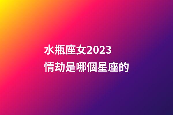 水瓶座女2023情劫是哪個星座的-第1張-星座運勢-玄機派