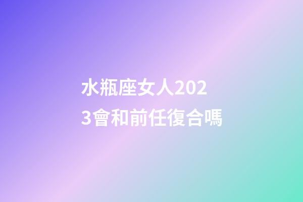 水瓶座女人2023會和前任復合嗎-第1張-星座運勢-玄機派