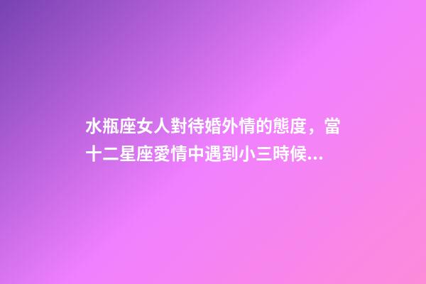 水瓶座女人對待婚外情的態度，當十二星座愛情中遇到小三時候的反映-第1張-觀點-玄機派