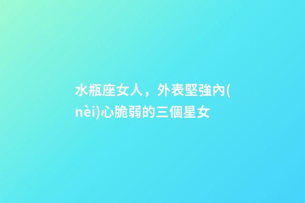 水瓶座女人，外表堅強內(nèi)心脆弱的三個星女-第1張-觀點-玄機派