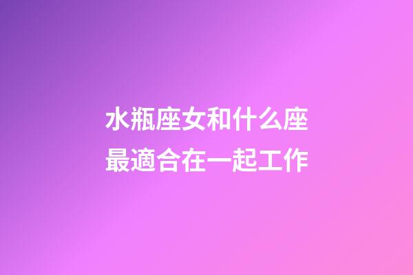 水瓶座女和什么座最適合在一起工作-第1張-星座運勢-玄機派