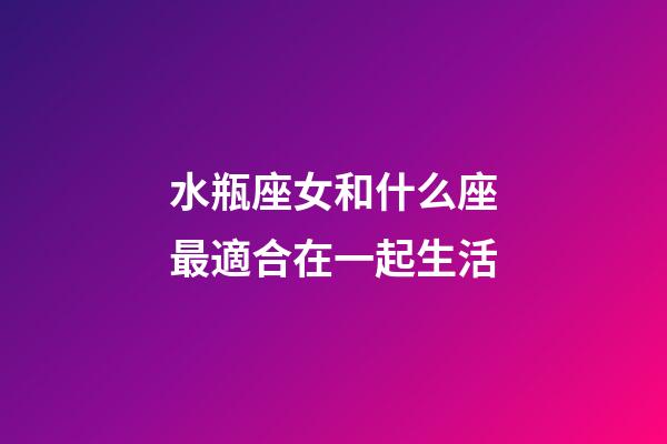 水瓶座女和什么座最適合在一起生活-第1張-星座運勢-玄機派