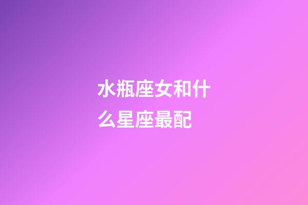 水瓶座女和什么星座最配（為什么娶妻不娶水瓶女）