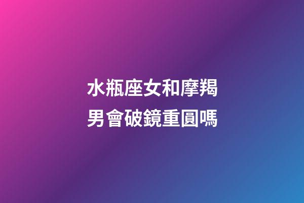 水瓶座女和摩羯男會破鏡重圓嗎-第1張-星座運勢-玄機派