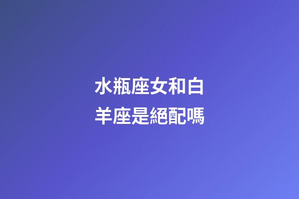 水瓶座女和白羊座是絕配嗎-第1張-星座運勢-玄機派