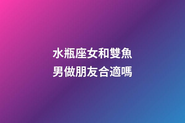 水瓶座女和雙魚男做朋友合適嗎-第1張-星座運勢-玄機派