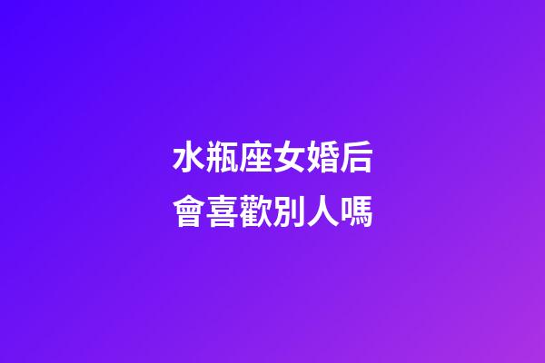 水瓶座女婚后會喜歡別人嗎-第1張-星座運勢-玄機派