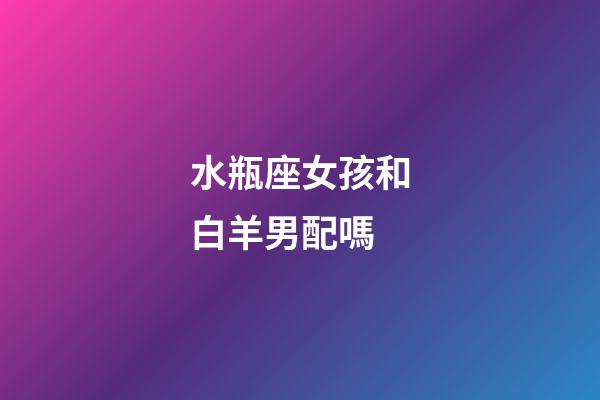 水瓶座女孩和白羊男配嗎-第1張-星座運勢-玄機派