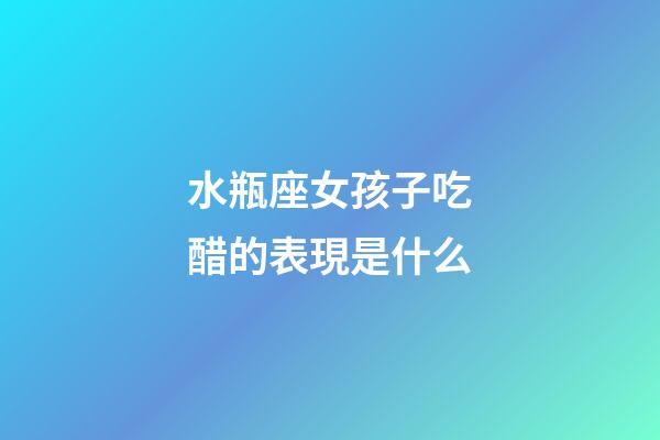 水瓶座女孩子吃醋的表現是什么-第1張-星座運勢-玄機派