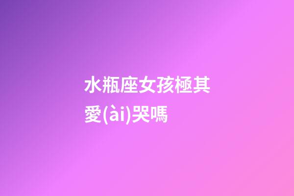 水瓶座女孩極其愛(ài)哭嗎-第1張-星座運(yùn)勢(shì)-玄機(jī)派
