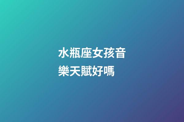 水瓶座女孩音樂天賦好嗎-第1張-星座運勢-玄機派