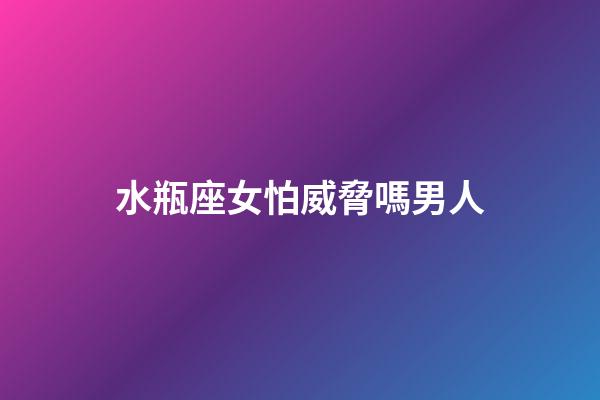 水瓶座女怕威脅嗎男人-第1張-星座運勢-玄機派