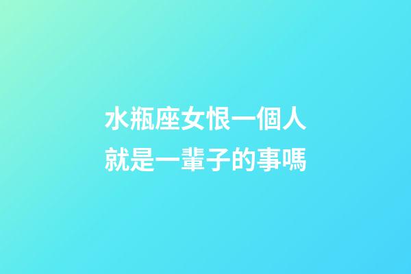 水瓶座女恨一個人就是一輩子的事嗎-第1張-星座運勢-玄機派