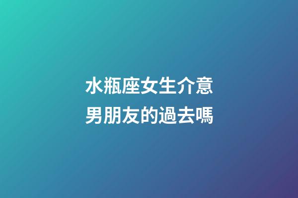 水瓶座女生介意男朋友的過去嗎-第1張-星座運勢-玄機派