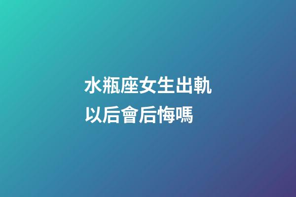 水瓶座女生出軌以后會后悔嗎-第1張-星座運勢-玄機派