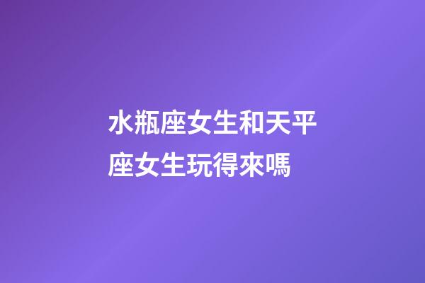 水瓶座女生和天平座女生玩得來嗎-第1張-星座運勢-玄機派