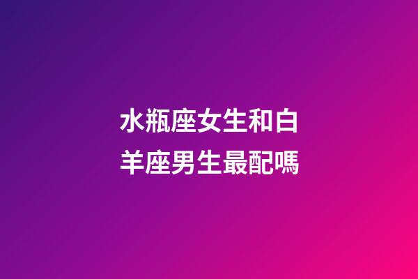 水瓶座女生和白羊座男生最配嗎-第1張-星座運勢-玄機派