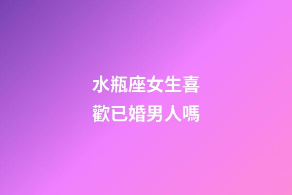 水瓶座女生喜歡已婚男人嗎-第1張-星座運勢-玄機派