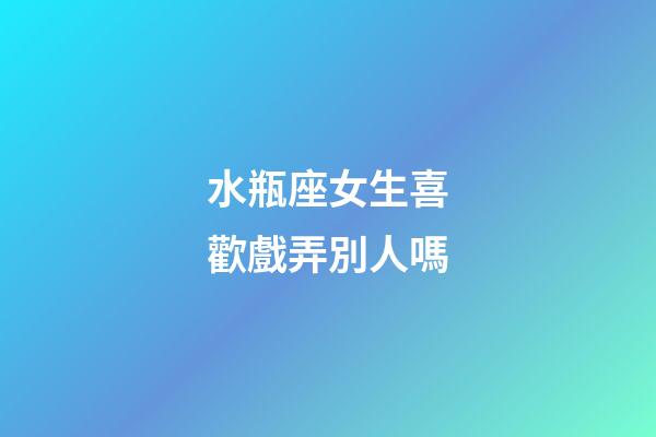 水瓶座女生喜歡戲弄別人嗎-第1張-星座運勢-玄機派