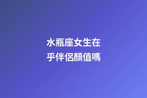 水瓶座女生在乎伴侶顏值嗎-第1張-星座運勢-玄機派