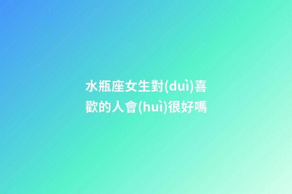 水瓶座女生對(duì)喜歡的人會(huì)很好嗎-第1張-星座運(yùn)勢-玄機(jī)派