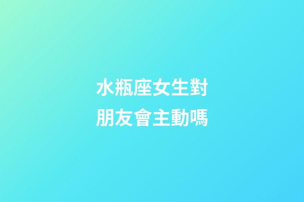 水瓶座女生對朋友會主動嗎-第1張-星座運勢-玄機派