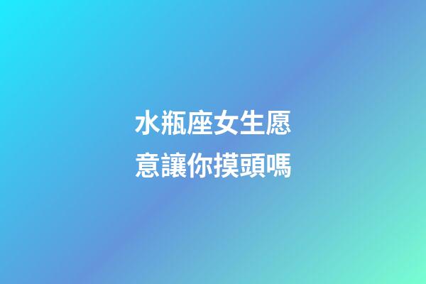 水瓶座女生愿意讓你摸頭嗎
