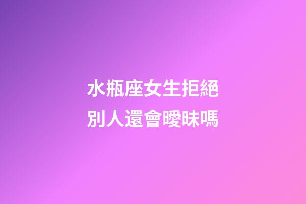 水瓶座女生拒絕別人還會曖昧嗎-第1張-星座運勢-玄機派