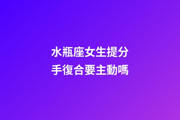 水瓶座女生提分手復合要主動嗎-第1張-星座運勢-玄機派