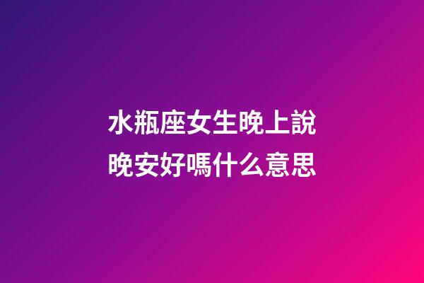 水瓶座女生晚上說晚安好嗎什么意思-第1張-星座運勢-玄機派