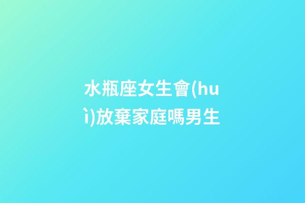 水瓶座女生會(huì)放棄家庭嗎男生-第1張-星座運(yùn)勢(shì)-玄機(jī)派