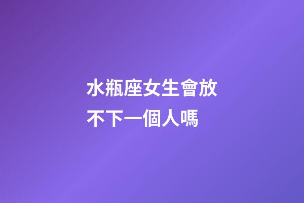 水瓶座女生會放不下一個人嗎-第1張-星座運勢-玄機派