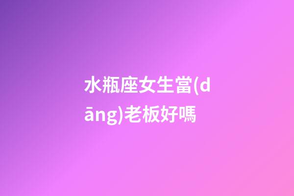 水瓶座女生當(dāng)老板好嗎-第1張-星座運(yùn)勢(shì)-玄機(jī)派