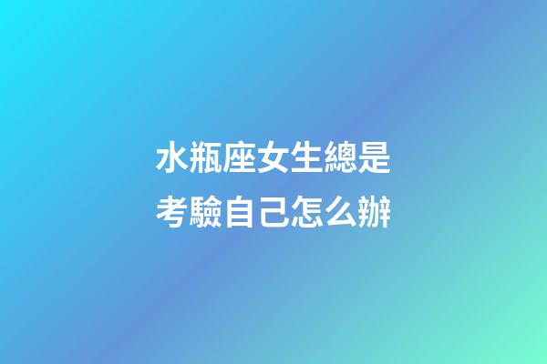 水瓶座女生總是考驗自己怎么辦-第1張-星座運勢-玄機派