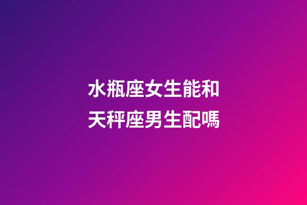 水瓶座女生能和天秤座男生配嗎-第1張-星座運勢-玄機派